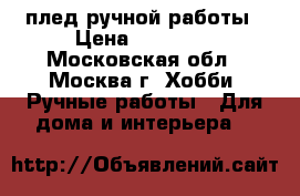 плед ручной работы › Цена ­ 35 000 - Московская обл., Москва г. Хобби. Ручные работы » Для дома и интерьера   